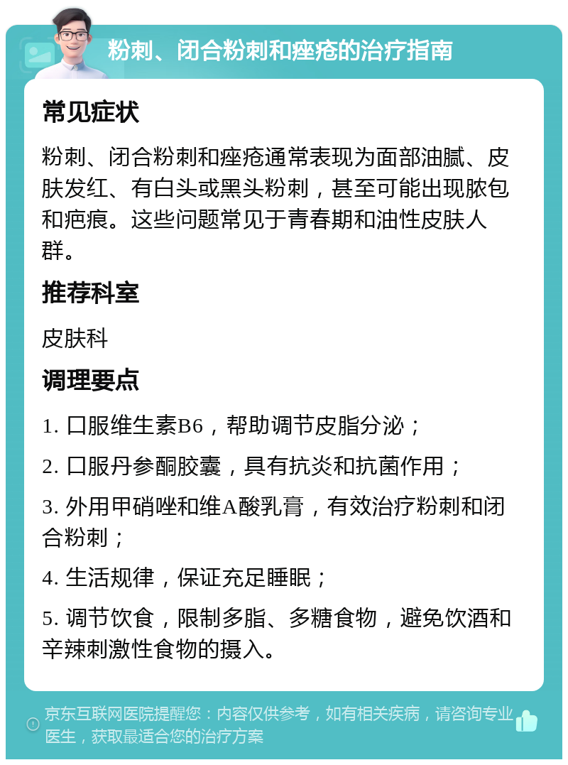 粉刺、闭合粉刺和痤疮的治疗指南 常见症状 粉刺、闭合粉刺和痤疮通常表现为面部油腻、皮肤发红、有白头或黑头粉刺，甚至可能出现脓包和疤痕。这些问题常见于青春期和油性皮肤人群。 推荐科室 皮肤科 调理要点 1. 口服维生素B6，帮助调节皮脂分泌； 2. 口服丹参酮胶囊，具有抗炎和抗菌作用； 3. 外用甲硝唑和维A酸乳膏，有效治疗粉刺和闭合粉刺； 4. 生活规律，保证充足睡眠； 5. 调节饮食，限制多脂、多糖食物，避免饮酒和辛辣刺激性食物的摄入。