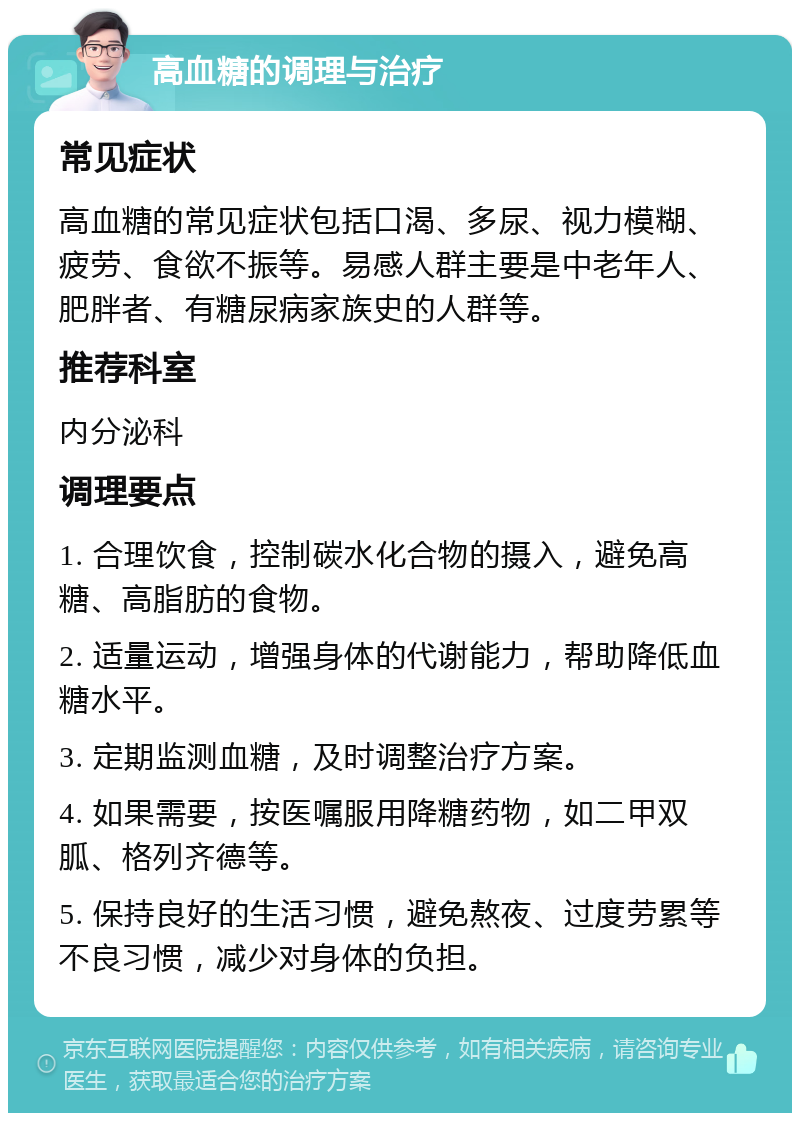 高血糖的调理与治疗 常见症状 高血糖的常见症状包括口渴、多尿、视力模糊、疲劳、食欲不振等。易感人群主要是中老年人、肥胖者、有糖尿病家族史的人群等。 推荐科室 内分泌科 调理要点 1. 合理饮食，控制碳水化合物的摄入，避免高糖、高脂肪的食物。 2. 适量运动，增强身体的代谢能力，帮助降低血糖水平。 3. 定期监测血糖，及时调整治疗方案。 4. 如果需要，按医嘱服用降糖药物，如二甲双胍、格列齐德等。 5. 保持良好的生活习惯，避免熬夜、过度劳累等不良习惯，减少对身体的负担。