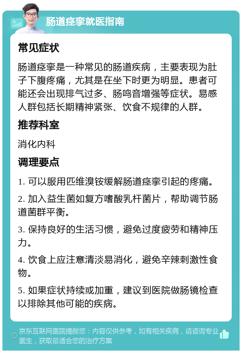 肠道痉挛就医指南 常见症状 肠道痉挛是一种常见的肠道疾病，主要表现为肚子下腹疼痛，尤其是在坐下时更为明显。患者可能还会出现排气过多、肠鸣音增强等症状。易感人群包括长期精神紧张、饮食不规律的人群。 推荐科室 消化内科 调理要点 1. 可以服用匹维溴铵缓解肠道痉挛引起的疼痛。 2. 加入益生菌如复方嗜酸乳杆菌片，帮助调节肠道菌群平衡。 3. 保持良好的生活习惯，避免过度疲劳和精神压力。 4. 饮食上应注意清淡易消化，避免辛辣刺激性食物。 5. 如果症状持续或加重，建议到医院做肠镜检查以排除其他可能的疾病。