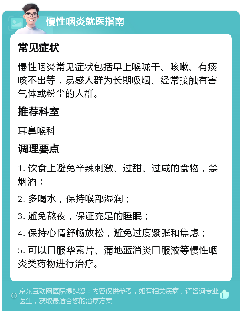 慢性咽炎就医指南 常见症状 慢性咽炎常见症状包括早上喉咙干、咳嗽、有痰咳不出等，易感人群为长期吸烟、经常接触有害气体或粉尘的人群。 推荐科室 耳鼻喉科 调理要点 1. 饮食上避免辛辣刺激、过甜、过咸的食物，禁烟酒； 2. 多喝水，保持喉部湿润； 3. 避免熬夜，保证充足的睡眠； 4. 保持心情舒畅放松，避免过度紧张和焦虑； 5. 可以口服华素片、蒲地蓝消炎口服液等慢性咽炎类药物进行治疗。