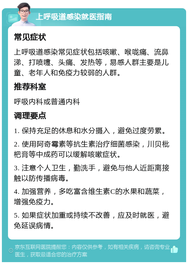 上呼吸道感染就医指南 常见症状 上呼吸道感染常见症状包括咳嗽、喉咙痛、流鼻涕、打喷嚏、头痛、发热等，易感人群主要是儿童、老年人和免疫力较弱的人群。 推荐科室 呼吸内科或普通内科 调理要点 1. 保持充足的休息和水分摄入，避免过度劳累。 2. 使用阿奇霉素等抗生素治疗细菌感染，川贝枇杷膏等中成药可以缓解咳嗽症状。 3. 注意个人卫生，勤洗手，避免与他人近距离接触以防传播病毒。 4. 加强营养，多吃富含维生素C的水果和蔬菜，增强免疫力。 5. 如果症状加重或持续不改善，应及时就医，避免延误病情。