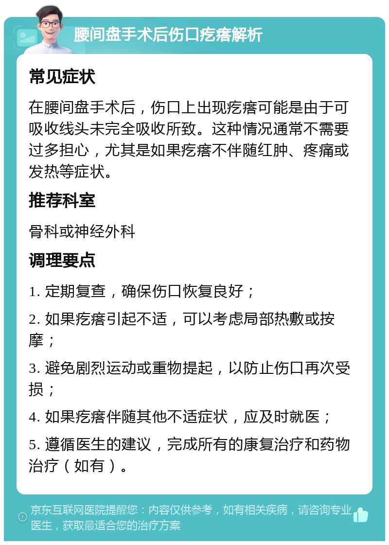 腰间盘手术后伤口疙瘩解析 常见症状 在腰间盘手术后，伤口上出现疙瘩可能是由于可吸收线头未完全吸收所致。这种情况通常不需要过多担心，尤其是如果疙瘩不伴随红肿、疼痛或发热等症状。 推荐科室 骨科或神经外科 调理要点 1. 定期复查，确保伤口恢复良好； 2. 如果疙瘩引起不适，可以考虑局部热敷或按摩； 3. 避免剧烈运动或重物提起，以防止伤口再次受损； 4. 如果疙瘩伴随其他不适症状，应及时就医； 5. 遵循医生的建议，完成所有的康复治疗和药物治疗（如有）。