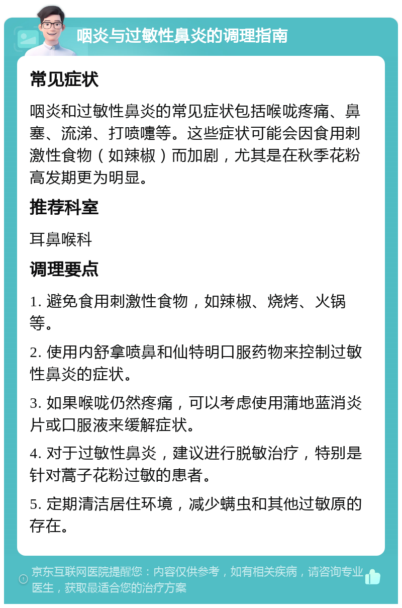 咽炎与过敏性鼻炎的调理指南 常见症状 咽炎和过敏性鼻炎的常见症状包括喉咙疼痛、鼻塞、流涕、打喷嚏等。这些症状可能会因食用刺激性食物（如辣椒）而加剧，尤其是在秋季花粉高发期更为明显。 推荐科室 耳鼻喉科 调理要点 1. 避免食用刺激性食物，如辣椒、烧烤、火锅等。 2. 使用内舒拿喷鼻和仙特明口服药物来控制过敏性鼻炎的症状。 3. 如果喉咙仍然疼痛，可以考虑使用蒲地蓝消炎片或口服液来缓解症状。 4. 对于过敏性鼻炎，建议进行脱敏治疗，特别是针对蒿子花粉过敏的患者。 5. 定期清洁居住环境，减少螨虫和其他过敏原的存在。