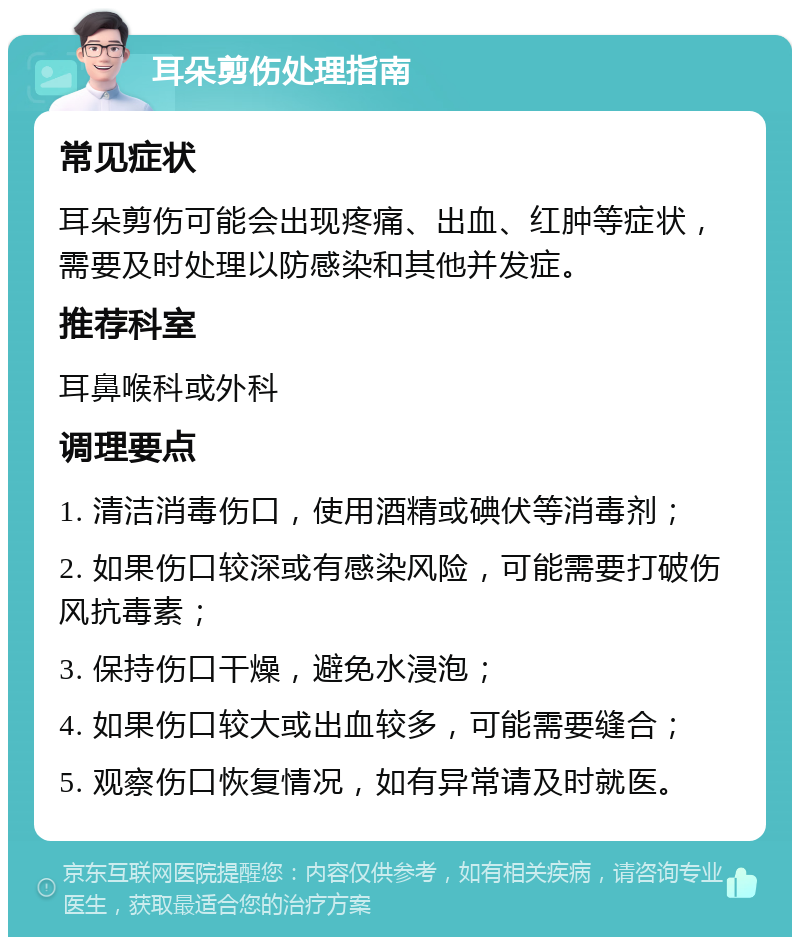 耳朵剪伤处理指南 常见症状 耳朵剪伤可能会出现疼痛、出血、红肿等症状，需要及时处理以防感染和其他并发症。 推荐科室 耳鼻喉科或外科 调理要点 1. 清洁消毒伤口，使用酒精或碘伏等消毒剂； 2. 如果伤口较深或有感染风险，可能需要打破伤风抗毒素； 3. 保持伤口干燥，避免水浸泡； 4. 如果伤口较大或出血较多，可能需要缝合； 5. 观察伤口恢复情况，如有异常请及时就医。