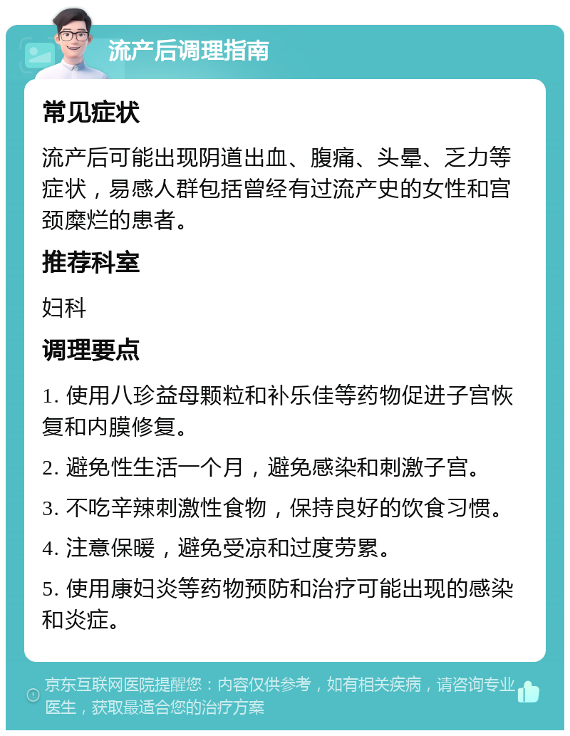 流产后调理指南 常见症状 流产后可能出现阴道出血、腹痛、头晕、乏力等症状，易感人群包括曾经有过流产史的女性和宫颈糜烂的患者。 推荐科室 妇科 调理要点 1. 使用八珍益母颗粒和补乐佳等药物促进子宫恢复和内膜修复。 2. 避免性生活一个月，避免感染和刺激子宫。 3. 不吃辛辣刺激性食物，保持良好的饮食习惯。 4. 注意保暖，避免受凉和过度劳累。 5. 使用康妇炎等药物预防和治疗可能出现的感染和炎症。