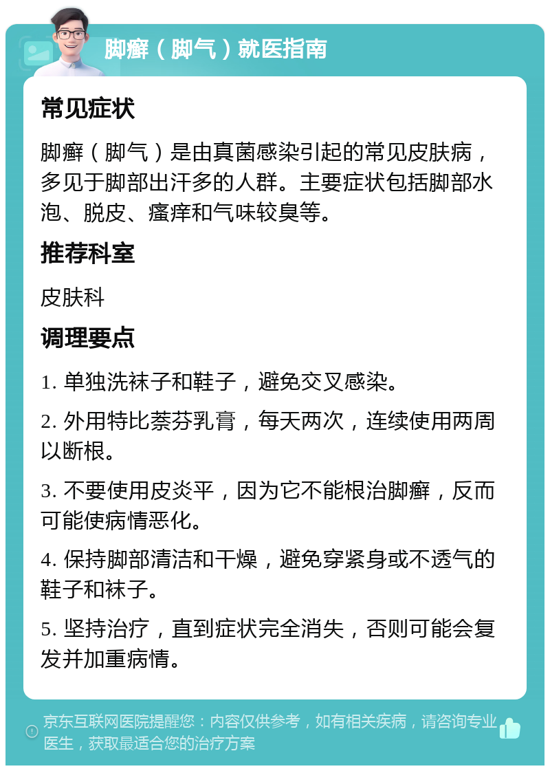 脚癣（脚气）就医指南 常见症状 脚癣（脚气）是由真菌感染引起的常见皮肤病，多见于脚部出汗多的人群。主要症状包括脚部水泡、脱皮、瘙痒和气味较臭等。 推荐科室 皮肤科 调理要点 1. 单独洗袜子和鞋子，避免交叉感染。 2. 外用特比萘芬乳膏，每天两次，连续使用两周以断根。 3. 不要使用皮炎平，因为它不能根治脚癣，反而可能使病情恶化。 4. 保持脚部清洁和干燥，避免穿紧身或不透气的鞋子和袜子。 5. 坚持治疗，直到症状完全消失，否则可能会复发并加重病情。