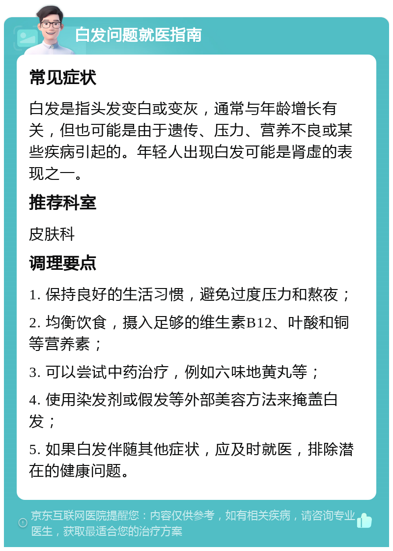 白发问题就医指南 常见症状 白发是指头发变白或变灰，通常与年龄增长有关，但也可能是由于遗传、压力、营养不良或某些疾病引起的。年轻人出现白发可能是肾虚的表现之一。 推荐科室 皮肤科 调理要点 1. 保持良好的生活习惯，避免过度压力和熬夜； 2. 均衡饮食，摄入足够的维生素B12、叶酸和铜等营养素； 3. 可以尝试中药治疗，例如六味地黄丸等； 4. 使用染发剂或假发等外部美容方法来掩盖白发； 5. 如果白发伴随其他症状，应及时就医，排除潜在的健康问题。