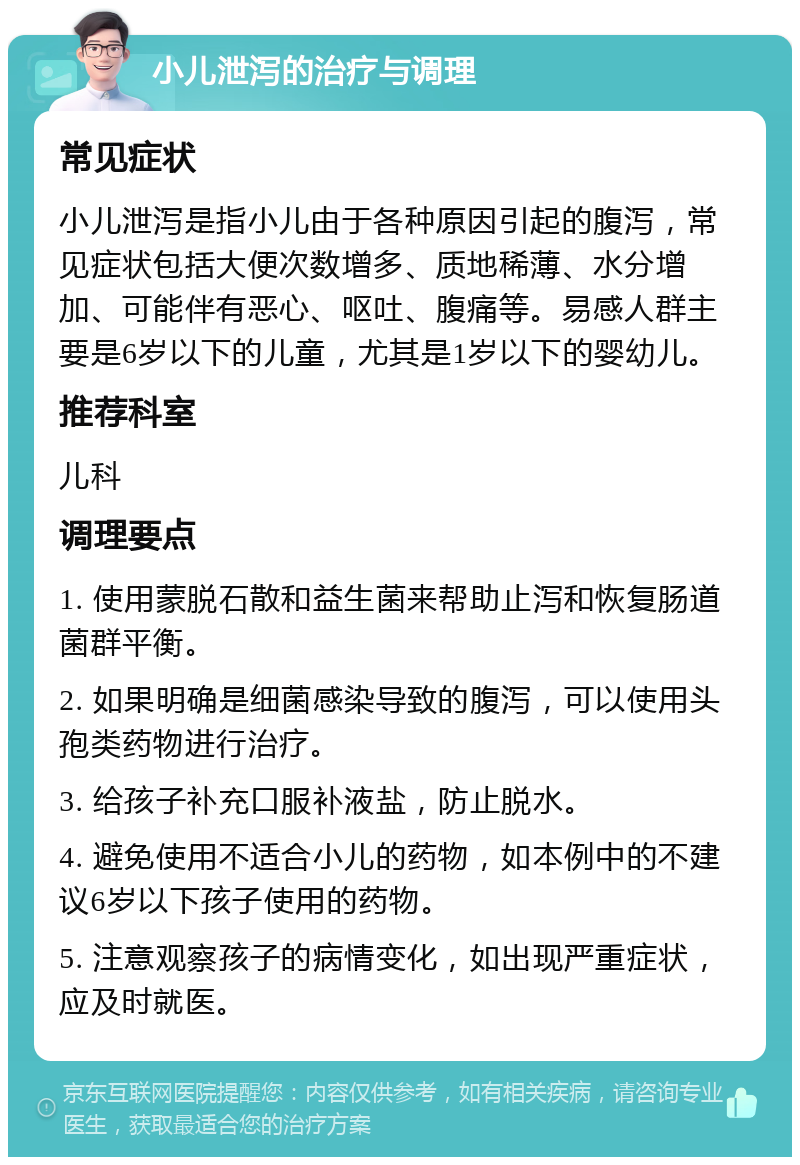 小儿泄泻的治疗与调理 常见症状 小儿泄泻是指小儿由于各种原因引起的腹泻，常见症状包括大便次数增多、质地稀薄、水分增加、可能伴有恶心、呕吐、腹痛等。易感人群主要是6岁以下的儿童，尤其是1岁以下的婴幼儿。 推荐科室 儿科 调理要点 1. 使用蒙脱石散和益生菌来帮助止泻和恢复肠道菌群平衡。 2. 如果明确是细菌感染导致的腹泻，可以使用头孢类药物进行治疗。 3. 给孩子补充口服补液盐，防止脱水。 4. 避免使用不适合小儿的药物，如本例中的不建议6岁以下孩子使用的药物。 5. 注意观察孩子的病情变化，如出现严重症状，应及时就医。