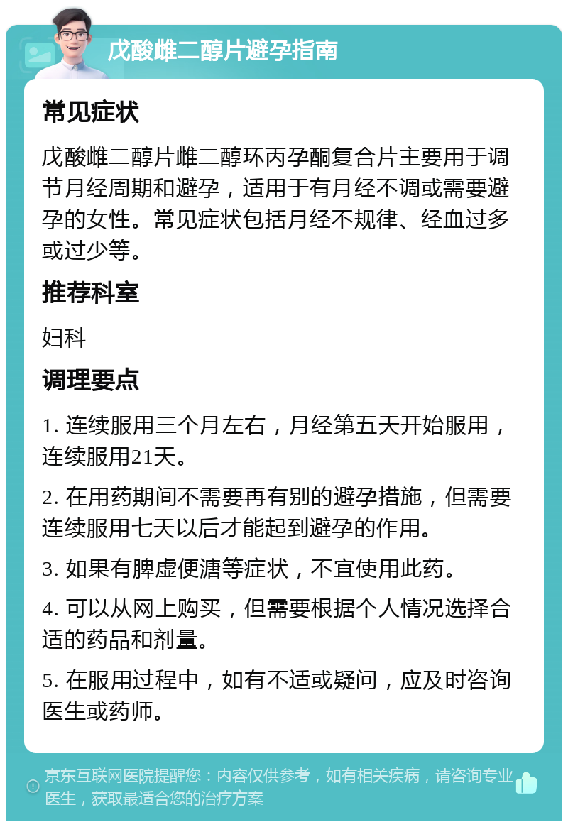 戊酸雌二醇片避孕指南 常见症状 戊酸雌二醇片雌二醇环丙孕酮复合片主要用于调节月经周期和避孕，适用于有月经不调或需要避孕的女性。常见症状包括月经不规律、经血过多或过少等。 推荐科室 妇科 调理要点 1. 连续服用三个月左右，月经第五天开始服用，连续服用21天。 2. 在用药期间不需要再有别的避孕措施，但需要连续服用七天以后才能起到避孕的作用。 3. 如果有脾虚便溏等症状，不宜使用此药。 4. 可以从网上购买，但需要根据个人情况选择合适的药品和剂量。 5. 在服用过程中，如有不适或疑问，应及时咨询医生或药师。