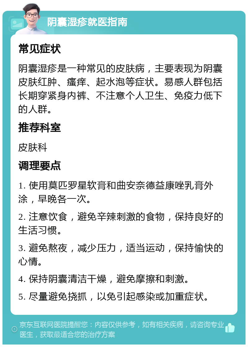 阴囊湿疹就医指南 常见症状 阴囊湿疹是一种常见的皮肤病，主要表现为阴囊皮肤红肿、瘙痒、起水泡等症状。易感人群包括长期穿紧身内裤、不注意个人卫生、免疫力低下的人群。 推荐科室 皮肤科 调理要点 1. 使用莫匹罗星软膏和曲安奈德益康唑乳膏外涂，早晚各一次。 2. 注意饮食，避免辛辣刺激的食物，保持良好的生活习惯。 3. 避免熬夜，减少压力，适当运动，保持愉快的心情。 4. 保持阴囊清洁干燥，避免摩擦和刺激。 5. 尽量避免挠抓，以免引起感染或加重症状。