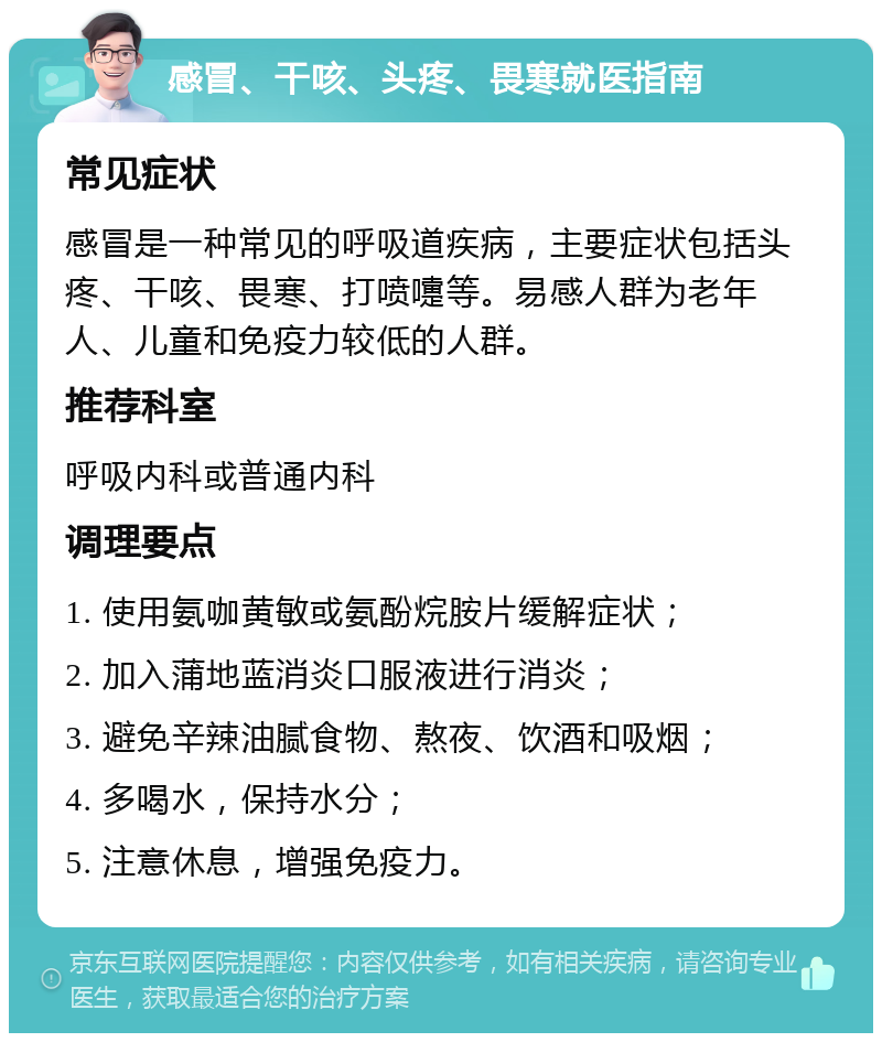 感冒、干咳、头疼、畏寒就医指南 常见症状 感冒是一种常见的呼吸道疾病，主要症状包括头疼、干咳、畏寒、打喷嚏等。易感人群为老年人、儿童和免疫力较低的人群。 推荐科室 呼吸内科或普通内科 调理要点 1. 使用氨咖黄敏或氨酚烷胺片缓解症状； 2. 加入蒲地蓝消炎口服液进行消炎； 3. 避免辛辣油腻食物、熬夜、饮酒和吸烟； 4. 多喝水，保持水分； 5. 注意休息，增强免疫力。