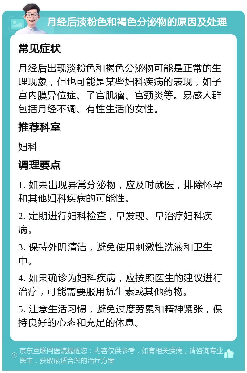 月经后淡粉色和褐色分泌物的原因及处理 常见症状 月经后出现淡粉色和褐色分泌物可能是正常的生理现象，但也可能是某些妇科疾病的表现，如子宫内膜异位症、子宫肌瘤、宫颈炎等。易感人群包括月经不调、有性生活的女性。 推荐科室 妇科 调理要点 1. 如果出现异常分泌物，应及时就医，排除怀孕和其他妇科疾病的可能性。 2. 定期进行妇科检查，早发现、早治疗妇科疾病。 3. 保持外阴清洁，避免使用刺激性洗液和卫生巾。 4. 如果确诊为妇科疾病，应按照医生的建议进行治疗，可能需要服用抗生素或其他药物。 5. 注意生活习惯，避免过度劳累和精神紧张，保持良好的心态和充足的休息。