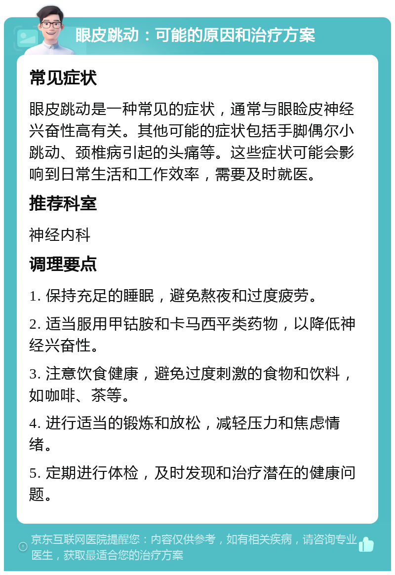 眼皮跳动：可能的原因和治疗方案 常见症状 眼皮跳动是一种常见的症状，通常与眼睑皮神经兴奋性高有关。其他可能的症状包括手脚偶尔小跳动、颈椎病引起的头痛等。这些症状可能会影响到日常生活和工作效率，需要及时就医。 推荐科室 神经内科 调理要点 1. 保持充足的睡眠，避免熬夜和过度疲劳。 2. 适当服用甲钴胺和卡马西平类药物，以降低神经兴奋性。 3. 注意饮食健康，避免过度刺激的食物和饮料，如咖啡、茶等。 4. 进行适当的锻炼和放松，减轻压力和焦虑情绪。 5. 定期进行体检，及时发现和治疗潜在的健康问题。