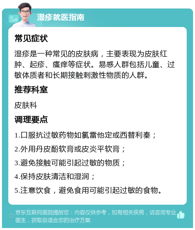 湿疹就医指南 常见症状 湿疹是一种常见的皮肤病，主要表现为皮肤红肿、起疹、瘙痒等症状。易感人群包括儿童、过敏体质者和长期接触刺激性物质的人群。 推荐科室 皮肤科 调理要点 1.口服抗过敏药物如氯雷他定或西替利秦； 2.外用丹皮酚软膏或皮炎平软膏； 3.避免接触可能引起过敏的物质； 4.保持皮肤清洁和湿润； 5.注意饮食，避免食用可能引起过敏的食物。