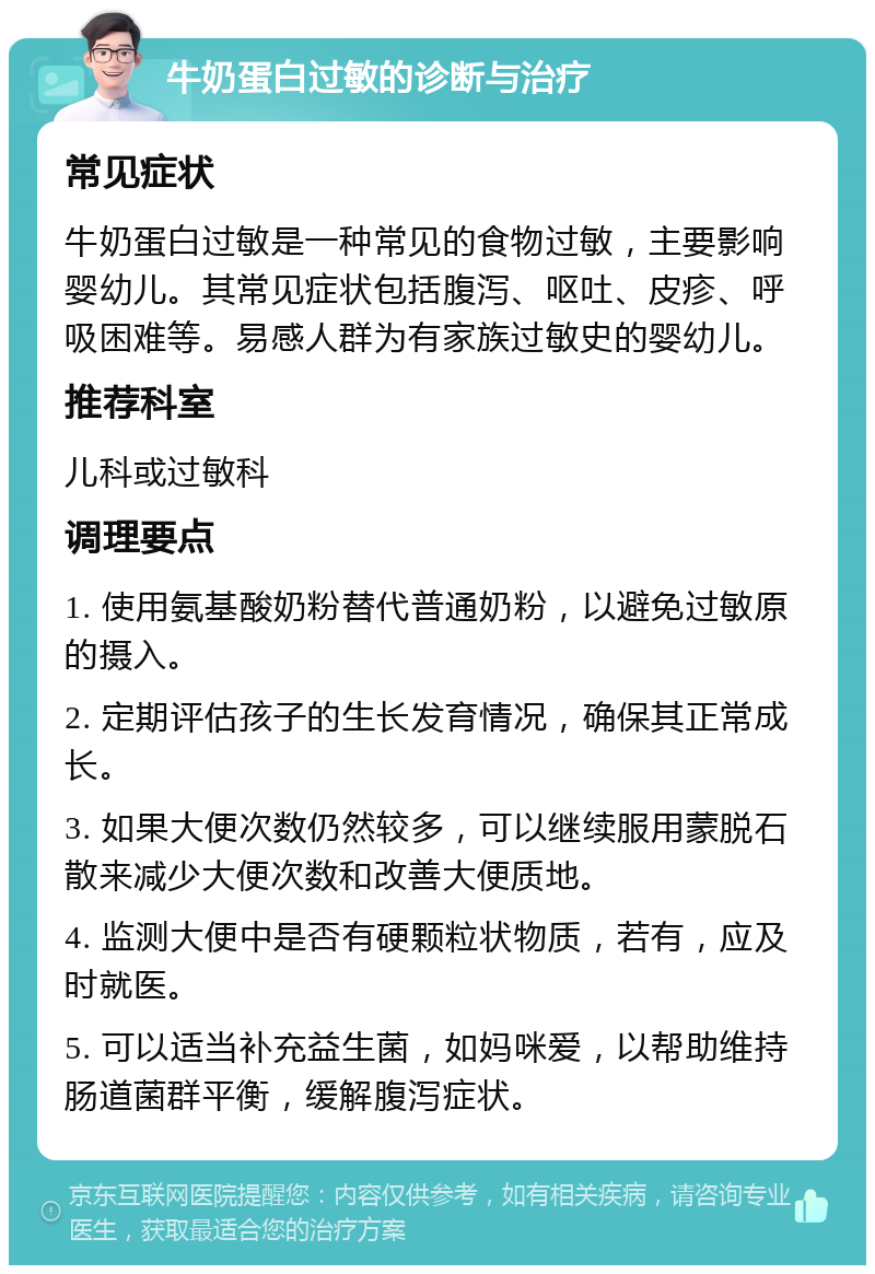 牛奶蛋白过敏的诊断与治疗 常见症状 牛奶蛋白过敏是一种常见的食物过敏，主要影响婴幼儿。其常见症状包括腹泻、呕吐、皮疹、呼吸困难等。易感人群为有家族过敏史的婴幼儿。 推荐科室 儿科或过敏科 调理要点 1. 使用氨基酸奶粉替代普通奶粉，以避免过敏原的摄入。 2. 定期评估孩子的生长发育情况，确保其正常成长。 3. 如果大便次数仍然较多，可以继续服用蒙脱石散来减少大便次数和改善大便质地。 4. 监测大便中是否有硬颗粒状物质，若有，应及时就医。 5. 可以适当补充益生菌，如妈咪爱，以帮助维持肠道菌群平衡，缓解腹泻症状。