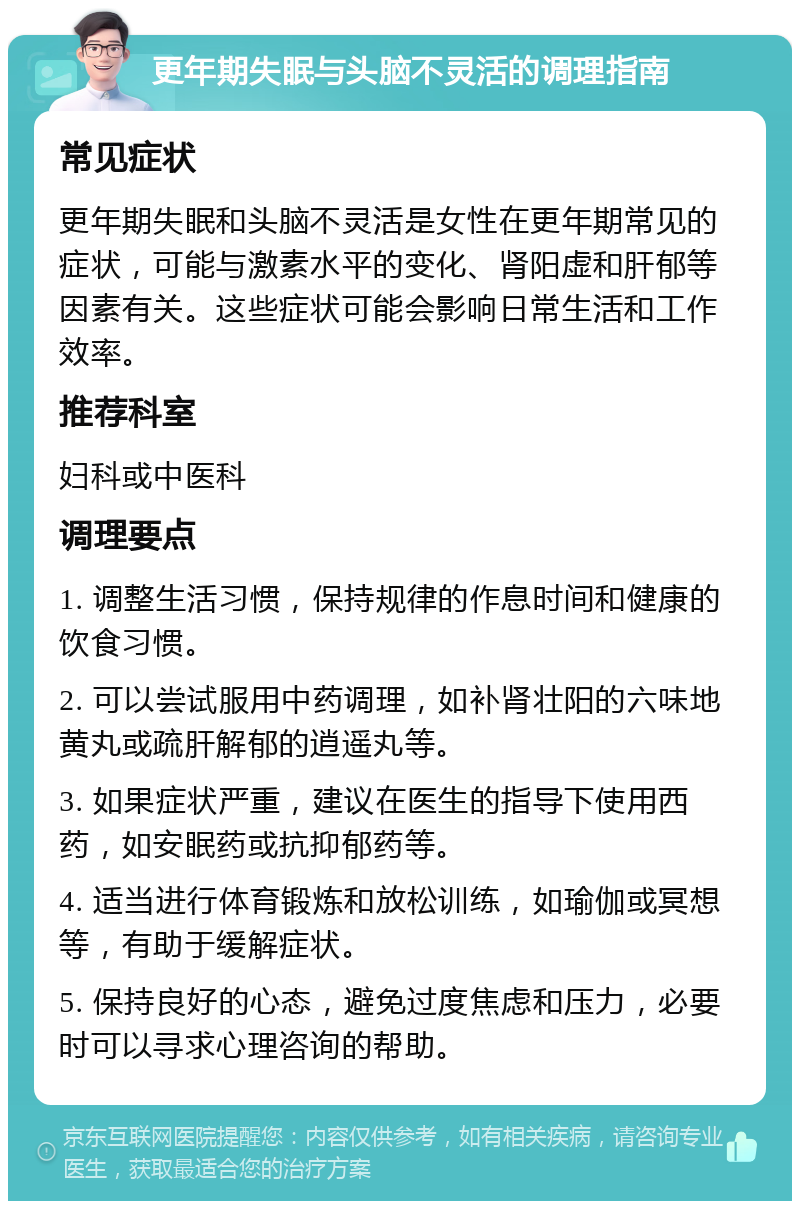 更年期失眠与头脑不灵活的调理指南 常见症状 更年期失眠和头脑不灵活是女性在更年期常见的症状，可能与激素水平的变化、肾阳虚和肝郁等因素有关。这些症状可能会影响日常生活和工作效率。 推荐科室 妇科或中医科 调理要点 1. 调整生活习惯，保持规律的作息时间和健康的饮食习惯。 2. 可以尝试服用中药调理，如补肾壮阳的六味地黄丸或疏肝解郁的逍遥丸等。 3. 如果症状严重，建议在医生的指导下使用西药，如安眠药或抗抑郁药等。 4. 适当进行体育锻炼和放松训练，如瑜伽或冥想等，有助于缓解症状。 5. 保持良好的心态，避免过度焦虑和压力，必要时可以寻求心理咨询的帮助。