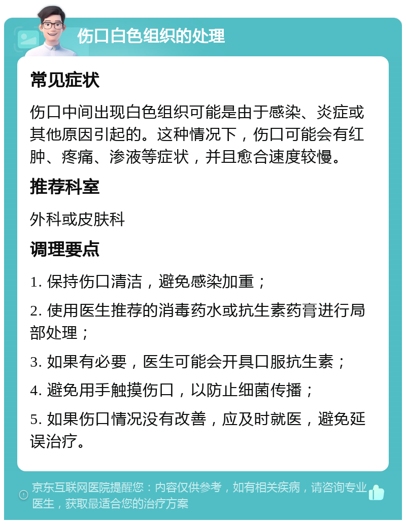 伤口白色组织的处理 常见症状 伤口中间出现白色组织可能是由于感染、炎症或其他原因引起的。这种情况下，伤口可能会有红肿、疼痛、渗液等症状，并且愈合速度较慢。 推荐科室 外科或皮肤科 调理要点 1. 保持伤口清洁，避免感染加重； 2. 使用医生推荐的消毒药水或抗生素药膏进行局部处理； 3. 如果有必要，医生可能会开具口服抗生素； 4. 避免用手触摸伤口，以防止细菌传播； 5. 如果伤口情况没有改善，应及时就医，避免延误治疗。