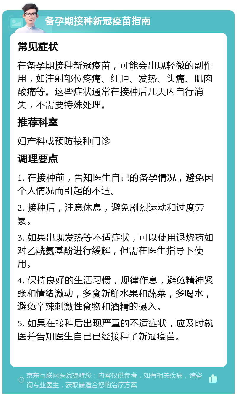 备孕期接种新冠疫苗指南 常见症状 在备孕期接种新冠疫苗，可能会出现轻微的副作用，如注射部位疼痛、红肿、发热、头痛、肌肉酸痛等。这些症状通常在接种后几天内自行消失，不需要特殊处理。 推荐科室 妇产科或预防接种门诊 调理要点 1. 在接种前，告知医生自己的备孕情况，避免因个人情况而引起的不适。 2. 接种后，注意休息，避免剧烈运动和过度劳累。 3. 如果出现发热等不适症状，可以使用退烧药如对乙酰氨基酚进行缓解，但需在医生指导下使用。 4. 保持良好的生活习惯，规律作息，避免精神紧张和情绪激动，多食新鲜水果和蔬菜，多喝水，避免辛辣刺激性食物和酒精的摄入。 5. 如果在接种后出现严重的不适症状，应及时就医并告知医生自己已经接种了新冠疫苗。