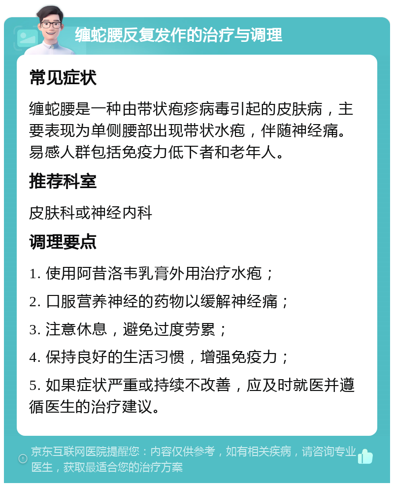 缠蛇腰反复发作的治疗与调理 常见症状 缠蛇腰是一种由带状疱疹病毒引起的皮肤病，主要表现为单侧腰部出现带状水疱，伴随神经痛。易感人群包括免疫力低下者和老年人。 推荐科室 皮肤科或神经内科 调理要点 1. 使用阿昔洛韦乳膏外用治疗水疱； 2. 口服营养神经的药物以缓解神经痛； 3. 注意休息，避免过度劳累； 4. 保持良好的生活习惯，增强免疫力； 5. 如果症状严重或持续不改善，应及时就医并遵循医生的治疗建议。