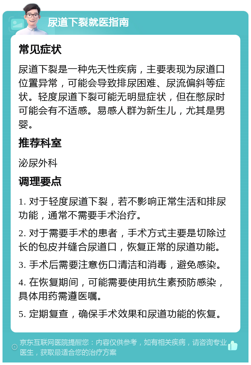 尿道下裂就医指南 常见症状 尿道下裂是一种先天性疾病，主要表现为尿道口位置异常，可能会导致排尿困难、尿流偏斜等症状。轻度尿道下裂可能无明显症状，但在憋尿时可能会有不适感。易感人群为新生儿，尤其是男婴。 推荐科室 泌尿外科 调理要点 1. 对于轻度尿道下裂，若不影响正常生活和排尿功能，通常不需要手术治疗。 2. 对于需要手术的患者，手术方式主要是切除过长的包皮并缝合尿道口，恢复正常的尿道功能。 3. 手术后需要注意伤口清洁和消毒，避免感染。 4. 在恢复期间，可能需要使用抗生素预防感染，具体用药需遵医嘱。 5. 定期复查，确保手术效果和尿道功能的恢复。