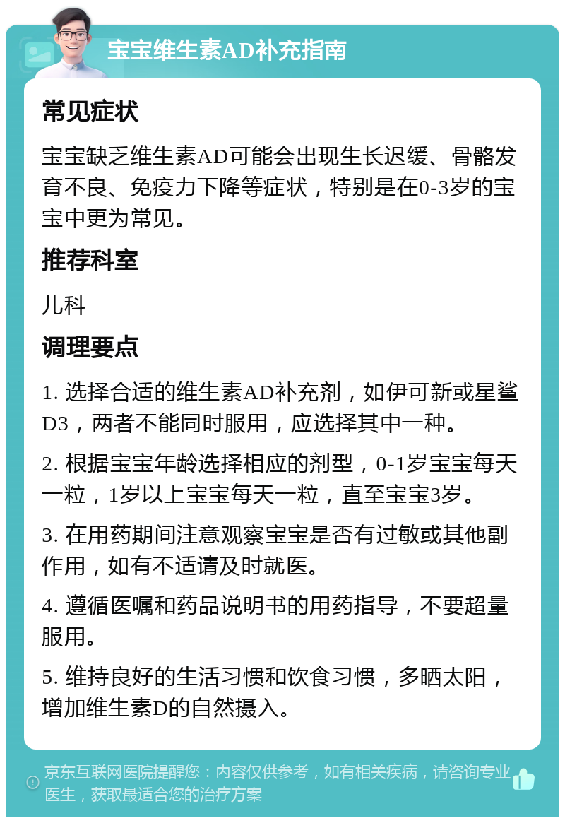 宝宝维生素AD补充指南 常见症状 宝宝缺乏维生素AD可能会出现生长迟缓、骨骼发育不良、免疫力下降等症状，特别是在0-3岁的宝宝中更为常见。 推荐科室 儿科 调理要点 1. 选择合适的维生素AD补充剂，如伊可新或星鲨D3，两者不能同时服用，应选择其中一种。 2. 根据宝宝年龄选择相应的剂型，0-1岁宝宝每天一粒，1岁以上宝宝每天一粒，直至宝宝3岁。 3. 在用药期间注意观察宝宝是否有过敏或其他副作用，如有不适请及时就医。 4. 遵循医嘱和药品说明书的用药指导，不要超量服用。 5. 维持良好的生活习惯和饮食习惯，多晒太阳，增加维生素D的自然摄入。