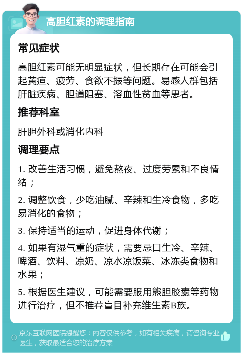 高胆红素的调理指南 常见症状 高胆红素可能无明显症状，但长期存在可能会引起黄疸、疲劳、食欲不振等问题。易感人群包括肝脏疾病、胆道阻塞、溶血性贫血等患者。 推荐科室 肝胆外科或消化内科 调理要点 1. 改善生活习惯，避免熬夜、过度劳累和不良情绪； 2. 调整饮食，少吃油腻、辛辣和生冷食物，多吃易消化的食物； 3. 保持适当的运动，促进身体代谢； 4. 如果有湿气重的症状，需要忌口生冷、辛辣、啤酒、饮料、凉奶、凉水凉饭菜、冰冻类食物和水果； 5. 根据医生建议，可能需要服用熊胆胶囊等药物进行治疗，但不推荐盲目补充维生素B族。