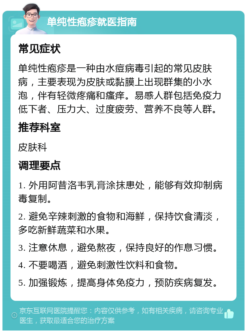 单纯性疱疹就医指南 常见症状 单纯性疱疹是一种由水痘病毒引起的常见皮肤病，主要表现为皮肤或黏膜上出现群集的小水泡，伴有轻微疼痛和瘙痒。易感人群包括免疫力低下者、压力大、过度疲劳、营养不良等人群。 推荐科室 皮肤科 调理要点 1. 外用阿昔洛韦乳膏涂抹患处，能够有效抑制病毒复制。 2. 避免辛辣刺激的食物和海鲜，保持饮食清淡，多吃新鲜蔬菜和水果。 3. 注意休息，避免熬夜，保持良好的作息习惯。 4. 不要喝酒，避免刺激性饮料和食物。 5. 加强锻炼，提高身体免疫力，预防疾病复发。