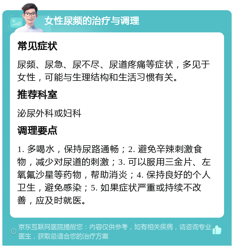 女性尿频的治疗与调理 常见症状 尿频、尿急、尿不尽、尿道疼痛等症状，多见于女性，可能与生理结构和生活习惯有关。 推荐科室 泌尿外科或妇科 调理要点 1. 多喝水，保持尿路通畅；2. 避免辛辣刺激食物，减少对尿道的刺激；3. 可以服用三金片、左氧氟沙星等药物，帮助消炎；4. 保持良好的个人卫生，避免感染；5. 如果症状严重或持续不改善，应及时就医。