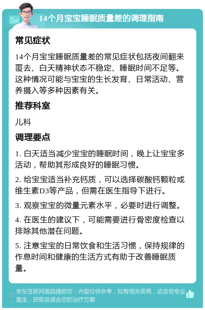 14个月宝宝睡眠质量差的调理指南 常见症状 14个月宝宝睡眠质量差的常见症状包括夜间翻来覆去、白天精神状态不稳定、睡眠时间不足等。这种情况可能与宝宝的生长发育、日常活动、营养摄入等多种因素有关。 推荐科室 儿科 调理要点 1. 白天适当减少宝宝的睡眠时间，晚上让宝宝多活动，帮助其形成良好的睡眠习惯。 2. 给宝宝适当补充钙质，可以选择碳酸钙颗粒或维生素D3等产品，但需在医生指导下进行。 3. 观察宝宝的微量元素水平，必要时进行调整。 4. 在医生的建议下，可能需要进行骨密度检查以排除其他潜在问题。 5. 注意宝宝的日常饮食和生活习惯，保持规律的作息时间和健康的生活方式有助于改善睡眠质量。