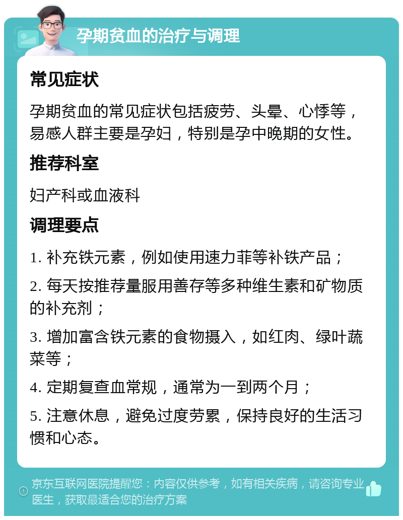 孕期贫血的治疗与调理 常见症状 孕期贫血的常见症状包括疲劳、头晕、心悸等，易感人群主要是孕妇，特别是孕中晚期的女性。 推荐科室 妇产科或血液科 调理要点 1. 补充铁元素，例如使用速力菲等补铁产品； 2. 每天按推荐量服用善存等多种维生素和矿物质的补充剂； 3. 增加富含铁元素的食物摄入，如红肉、绿叶蔬菜等； 4. 定期复查血常规，通常为一到两个月； 5. 注意休息，避免过度劳累，保持良好的生活习惯和心态。