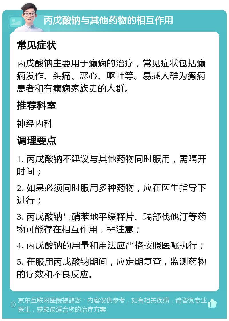 丙戊酸钠与其他药物的相互作用 常见症状 丙戊酸钠主要用于癫痫的治疗，常见症状包括癫痫发作、头痛、恶心、呕吐等。易感人群为癫痫患者和有癫痫家族史的人群。 推荐科室 神经内科 调理要点 1. 丙戊酸钠不建议与其他药物同时服用，需隔开时间； 2. 如果必须同时服用多种药物，应在医生指导下进行； 3. 丙戊酸钠与硝苯地平缓释片、瑞舒伐他汀等药物可能存在相互作用，需注意； 4. 丙戊酸钠的用量和用法应严格按照医嘱执行； 5. 在服用丙戊酸钠期间，应定期复查，监测药物的疗效和不良反应。