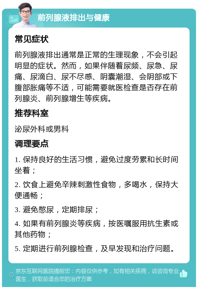 前列腺液排出与健康 常见症状 前列腺液排出通常是正常的生理现象，不会引起明显的症状。然而，如果伴随着尿频、尿急、尿痛、尿滴白、尿不尽感、阴囊潮湿、会阴部或下腹部胀痛等不适，可能需要就医检查是否存在前列腺炎、前列腺增生等疾病。 推荐科室 泌尿外科或男科 调理要点 1. 保持良好的生活习惯，避免过度劳累和长时间坐着； 2. 饮食上避免辛辣刺激性食物，多喝水，保持大便通畅； 3. 避免憋尿，定期排尿； 4. 如果有前列腺炎等疾病，按医嘱服用抗生素或其他药物； 5. 定期进行前列腺检查，及早发现和治疗问题。