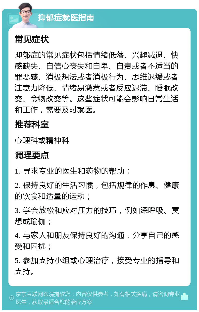 抑郁症就医指南 常见症状 抑郁症的常见症状包括情绪低落、兴趣减退、快感缺失、自信心丧失和自卑、自责或者不适当的罪恶感、消极想法或者消极行为、思维迟缓或者注意力降低、情绪易激惹或者反应迟滞、睡眠改变、食物改变等。这些症状可能会影响日常生活和工作，需要及时就医。 推荐科室 心理科或精神科 调理要点 1. 寻求专业的医生和药物的帮助； 2. 保持良好的生活习惯，包括规律的作息、健康的饮食和适量的运动； 3. 学会放松和应对压力的技巧，例如深呼吸、冥想或瑜伽； 4. 与家人和朋友保持良好的沟通，分享自己的感受和困扰； 5. 参加支持小组或心理治疗，接受专业的指导和支持。