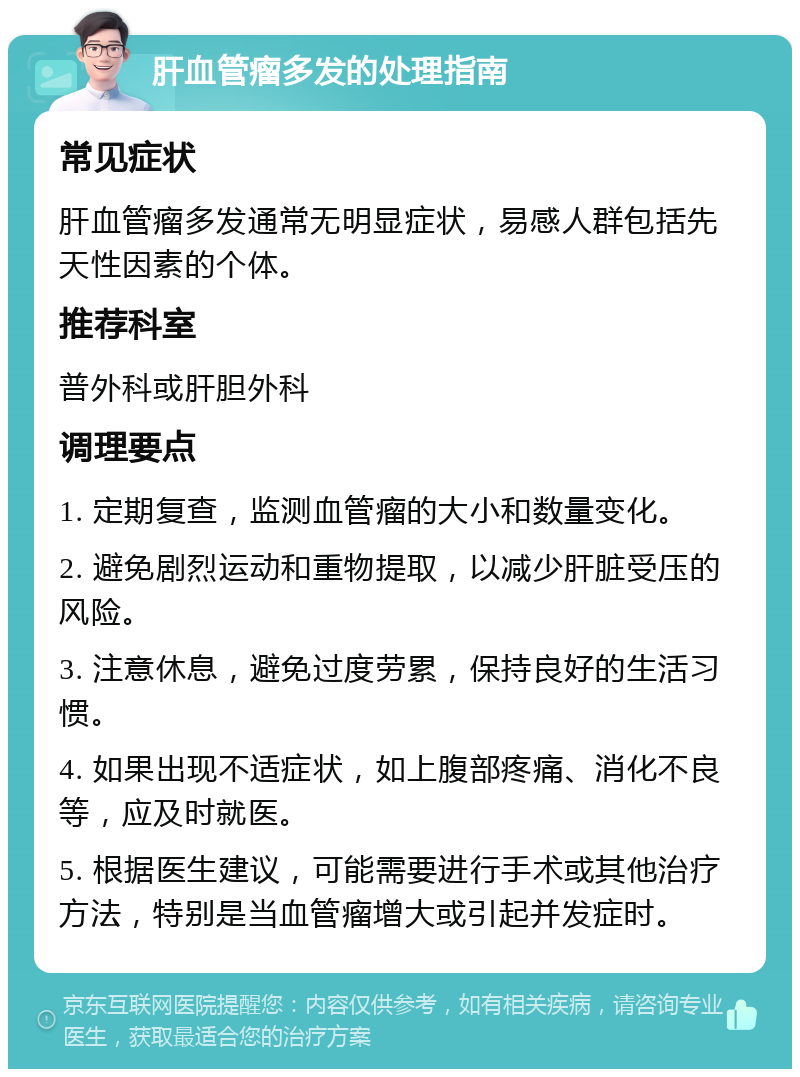 肝血管瘤多发的处理指南 常见症状 肝血管瘤多发通常无明显症状，易感人群包括先天性因素的个体。 推荐科室 普外科或肝胆外科 调理要点 1. 定期复查，监测血管瘤的大小和数量变化。 2. 避免剧烈运动和重物提取，以减少肝脏受压的风险。 3. 注意休息，避免过度劳累，保持良好的生活习惯。 4. 如果出现不适症状，如上腹部疼痛、消化不良等，应及时就医。 5. 根据医生建议，可能需要进行手术或其他治疗方法，特别是当血管瘤增大或引起并发症时。