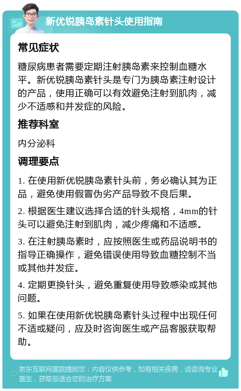 新优锐胰岛素针头使用指南 常见症状 糖尿病患者需要定期注射胰岛素来控制血糖水平。新优锐胰岛素针头是专门为胰岛素注射设计的产品，使用正确可以有效避免注射到肌肉，减少不适感和并发症的风险。 推荐科室 内分泌科 调理要点 1. 在使用新优锐胰岛素针头前，务必确认其为正品，避免使用假冒伪劣产品导致不良后果。 2. 根据医生建议选择合适的针头规格，4mm的针头可以避免注射到肌肉，减少疼痛和不适感。 3. 在注射胰岛素时，应按照医生或药品说明书的指导正确操作，避免错误使用导致血糖控制不当或其他并发症。 4. 定期更换针头，避免重复使用导致感染或其他问题。 5. 如果在使用新优锐胰岛素针头过程中出现任何不适或疑问，应及时咨询医生或产品客服获取帮助。