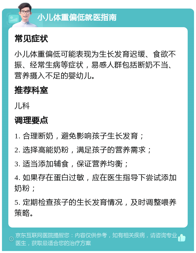 小儿体重偏低就医指南 常见症状 小儿体重偏低可能表现为生长发育迟缓、食欲不振、经常生病等症状，易感人群包括断奶不当、营养摄入不足的婴幼儿。 推荐科室 儿科 调理要点 1. 合理断奶，避免影响孩子生长发育； 2. 选择高能奶粉，满足孩子的营养需求； 3. 适当添加辅食，保证营养均衡； 4. 如果存在蛋白过敏，应在医生指导下尝试添加奶粉； 5. 定期检查孩子的生长发育情况，及时调整喂养策略。