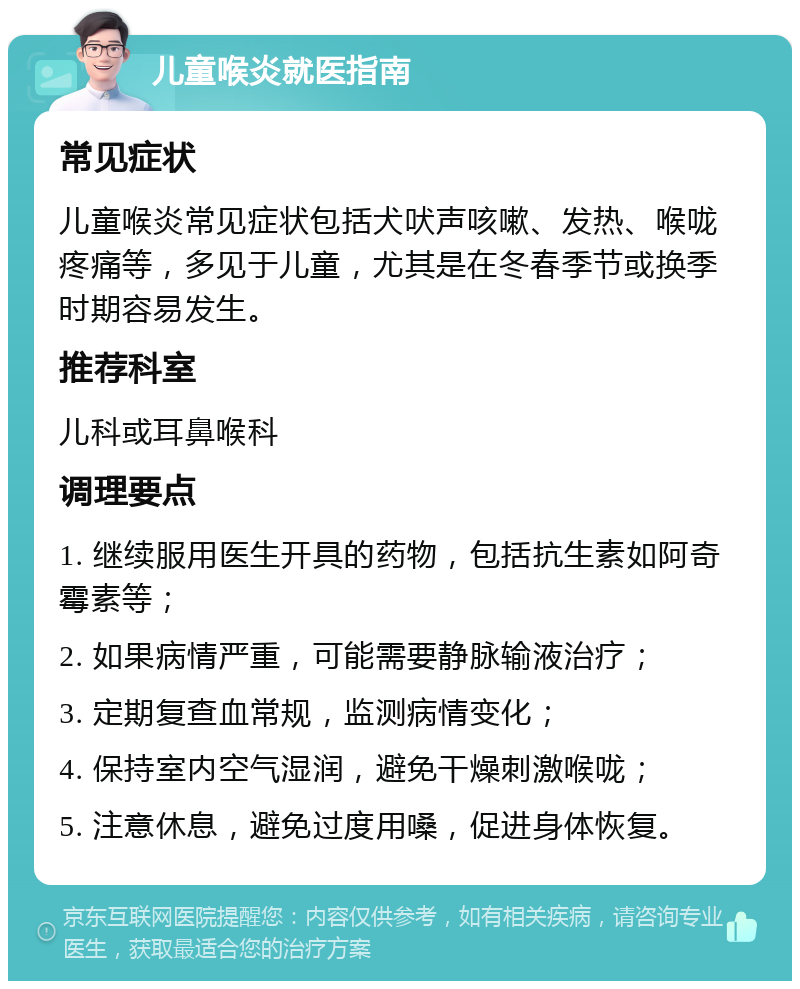 儿童喉炎就医指南 常见症状 儿童喉炎常见症状包括犬吠声咳嗽、发热、喉咙疼痛等，多见于儿童，尤其是在冬春季节或换季时期容易发生。 推荐科室 儿科或耳鼻喉科 调理要点 1. 继续服用医生开具的药物，包括抗生素如阿奇霉素等； 2. 如果病情严重，可能需要静脉输液治疗； 3. 定期复查血常规，监测病情变化； 4. 保持室内空气湿润，避免干燥刺激喉咙； 5. 注意休息，避免过度用嗓，促进身体恢复。