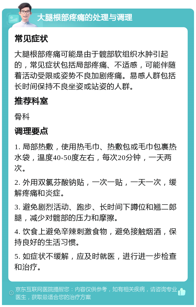 大腿根部疼痛的处理与调理 常见症状 大腿根部疼痛可能是由于髋部软组织水肿引起的，常见症状包括局部疼痛、不适感，可能伴随着活动受限或姿势不良加剧疼痛。易感人群包括长时间保持不良坐姿或站姿的人群。 推荐科室 骨科 调理要点 1. 局部热敷，使用热毛巾、热敷包或毛巾包裹热水袋，温度40-50度左右，每次20分钟，一天两次。 2. 外用双氯芬酸钠贴，一次一贴，一天一次，缓解疼痛和炎症。 3. 避免剧烈活动、跑步、长时间下蹲位和翘二郎腿，减少对髋部的压力和摩擦。 4. 饮食上避免辛辣刺激食物，避免接触烟酒，保持良好的生活习惯。 5. 如症状不缓解，应及时就医，进行进一步检查和治疗。