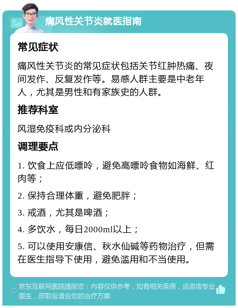 痛风性关节炎就医指南 常见症状 痛风性关节炎的常见症状包括关节红肿热痛、夜间发作、反复发作等。易感人群主要是中老年人，尤其是男性和有家族史的人群。 推荐科室 风湿免疫科或内分泌科 调理要点 1. 饮食上应低嘌呤，避免高嘌呤食物如海鲜、红肉等； 2. 保持合理体重，避免肥胖； 3. 戒酒，尤其是啤酒； 4. 多饮水，每日2000ml以上； 5. 可以使用安康信、秋水仙碱等药物治疗，但需在医生指导下使用，避免滥用和不当使用。