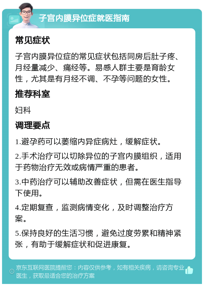 子宫内膜异位症就医指南 常见症状 子宫内膜异位症的常见症状包括同房后肚子疼、月经量减少、痛经等。易感人群主要是育龄女性，尤其是有月经不调、不孕等问题的女性。 推荐科室 妇科 调理要点 1.避孕药可以萎缩内异症病灶，缓解症状。 2.手术治疗可以切除异位的子宫内膜组织，适用于药物治疗无效或病情严重的患者。 3.中药治疗可以辅助改善症状，但需在医生指导下使用。 4.定期复查，监测病情变化，及时调整治疗方案。 5.保持良好的生活习惯，避免过度劳累和精神紧张，有助于缓解症状和促进康复。