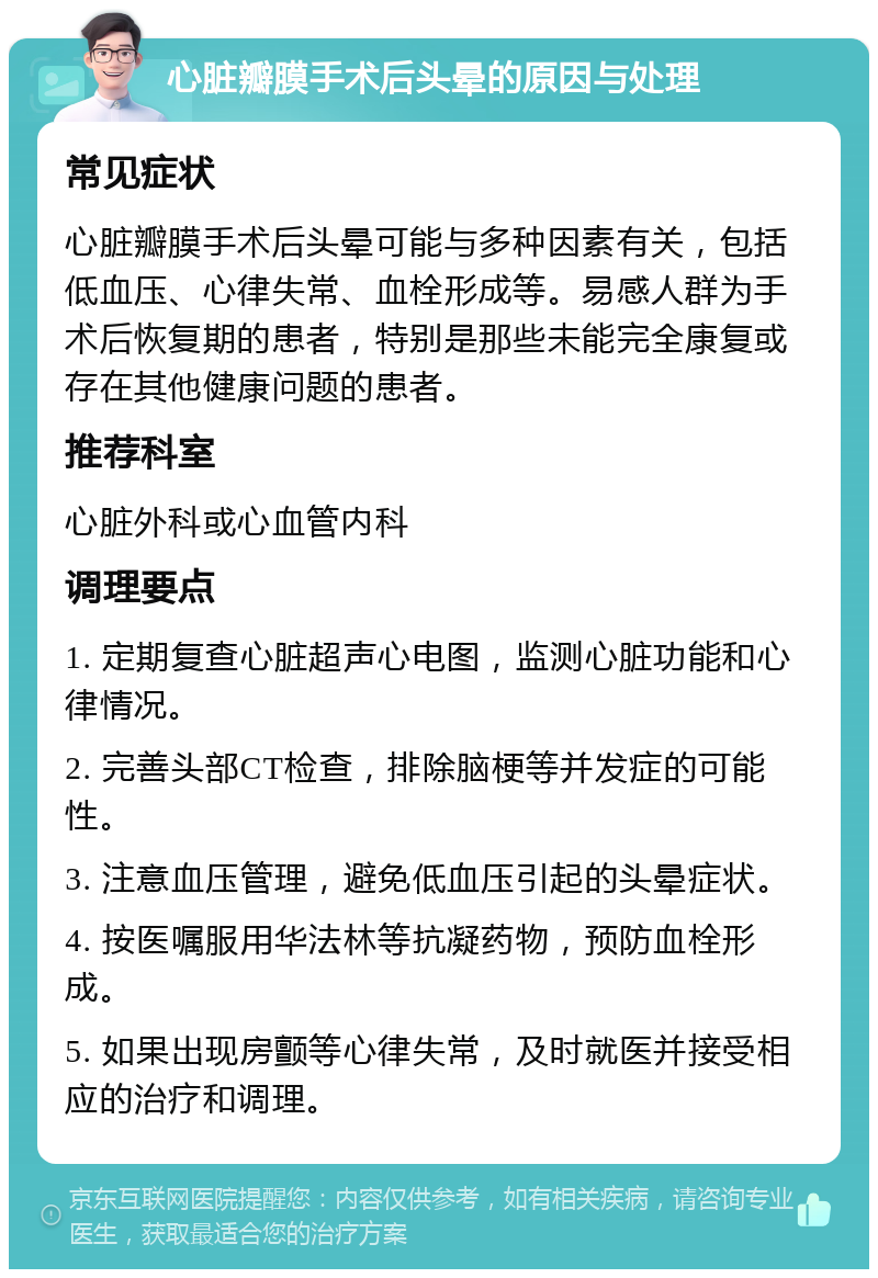 心脏瓣膜手术后头晕的原因与处理 常见症状 心脏瓣膜手术后头晕可能与多种因素有关，包括低血压、心律失常、血栓形成等。易感人群为手术后恢复期的患者，特别是那些未能完全康复或存在其他健康问题的患者。 推荐科室 心脏外科或心血管内科 调理要点 1. 定期复查心脏超声心电图，监测心脏功能和心律情况。 2. 完善头部CT检查，排除脑梗等并发症的可能性。 3. 注意血压管理，避免低血压引起的头晕症状。 4. 按医嘱服用华法林等抗凝药物，预防血栓形成。 5. 如果出现房颤等心律失常，及时就医并接受相应的治疗和调理。