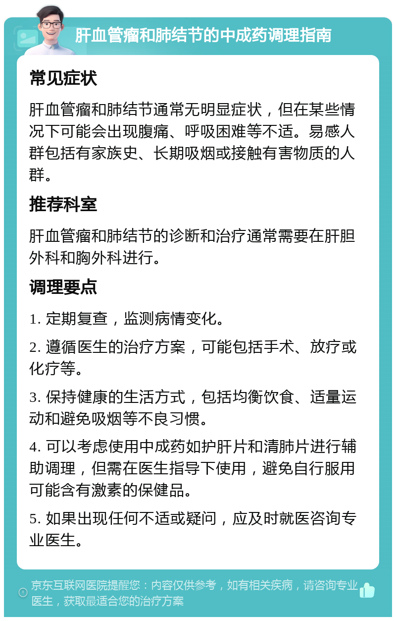 肝血管瘤和肺结节的中成药调理指南 常见症状 肝血管瘤和肺结节通常无明显症状，但在某些情况下可能会出现腹痛、呼吸困难等不适。易感人群包括有家族史、长期吸烟或接触有害物质的人群。 推荐科室 肝血管瘤和肺结节的诊断和治疗通常需要在肝胆外科和胸外科进行。 调理要点 1. 定期复查，监测病情变化。 2. 遵循医生的治疗方案，可能包括手术、放疗或化疗等。 3. 保持健康的生活方式，包括均衡饮食、适量运动和避免吸烟等不良习惯。 4. 可以考虑使用中成药如护肝片和清肺片进行辅助调理，但需在医生指导下使用，避免自行服用可能含有激素的保健品。 5. 如果出现任何不适或疑问，应及时就医咨询专业医生。