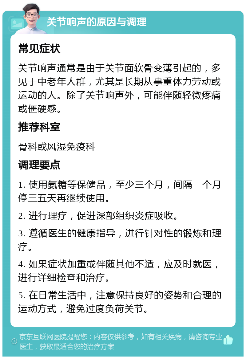 关节响声的原因与调理 常见症状 关节响声通常是由于关节面软骨变薄引起的，多见于中老年人群，尤其是长期从事重体力劳动或运动的人。除了关节响声外，可能伴随轻微疼痛或僵硬感。 推荐科室 骨科或风湿免疫科 调理要点 1. 使用氨糖等保健品，至少三个月，间隔一个月停三五天再继续使用。 2. 进行理疗，促进深部组织炎症吸收。 3. 遵循医生的健康指导，进行针对性的锻炼和理疗。 4. 如果症状加重或伴随其他不适，应及时就医，进行详细检查和治疗。 5. 在日常生活中，注意保持良好的姿势和合理的运动方式，避免过度负荷关节。