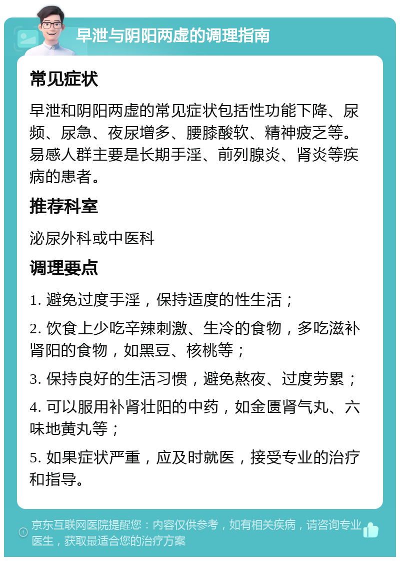 早泄与阴阳两虚的调理指南 常见症状 早泄和阴阳两虚的常见症状包括性功能下降、尿频、尿急、夜尿增多、腰膝酸软、精神疲乏等。易感人群主要是长期手淫、前列腺炎、肾炎等疾病的患者。 推荐科室 泌尿外科或中医科 调理要点 1. 避免过度手淫，保持适度的性生活； 2. 饮食上少吃辛辣刺激、生冷的食物，多吃滋补肾阳的食物，如黑豆、核桃等； 3. 保持良好的生活习惯，避免熬夜、过度劳累； 4. 可以服用补肾壮阳的中药，如金匮肾气丸、六味地黄丸等； 5. 如果症状严重，应及时就医，接受专业的治疗和指导。