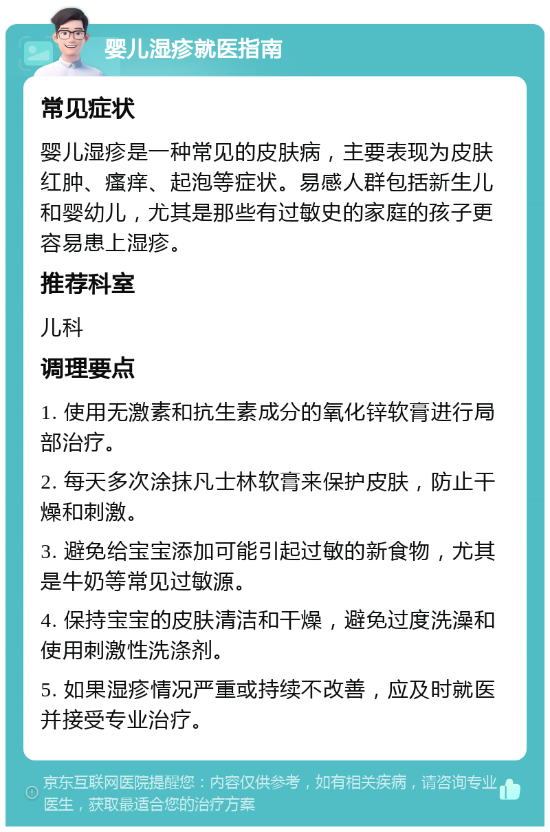 婴儿湿疹就医指南 常见症状 婴儿湿疹是一种常见的皮肤病，主要表现为皮肤红肿、瘙痒、起泡等症状。易感人群包括新生儿和婴幼儿，尤其是那些有过敏史的家庭的孩子更容易患上湿疹。 推荐科室 儿科 调理要点 1. 使用无激素和抗生素成分的氧化锌软膏进行局部治疗。 2. 每天多次涂抹凡士林软膏来保护皮肤，防止干燥和刺激。 3. 避免给宝宝添加可能引起过敏的新食物，尤其是牛奶等常见过敏源。 4. 保持宝宝的皮肤清洁和干燥，避免过度洗澡和使用刺激性洗涤剂。 5. 如果湿疹情况严重或持续不改善，应及时就医并接受专业治疗。