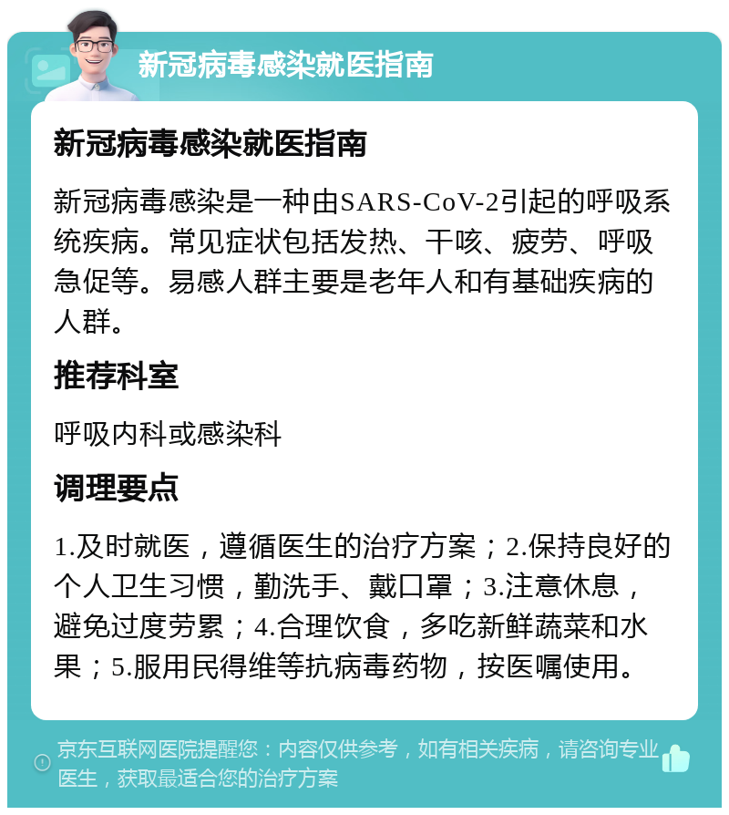 新冠病毒感染就医指南 新冠病毒感染就医指南 新冠病毒感染是一种由SARS-CoV-2引起的呼吸系统疾病。常见症状包括发热、干咳、疲劳、呼吸急促等。易感人群主要是老年人和有基础疾病的人群。 推荐科室 呼吸内科或感染科 调理要点 1.及时就医，遵循医生的治疗方案；2.保持良好的个人卫生习惯，勤洗手、戴口罩；3.注意休息，避免过度劳累；4.合理饮食，多吃新鲜蔬菜和水果；5.服用民得维等抗病毒药物，按医嘱使用。