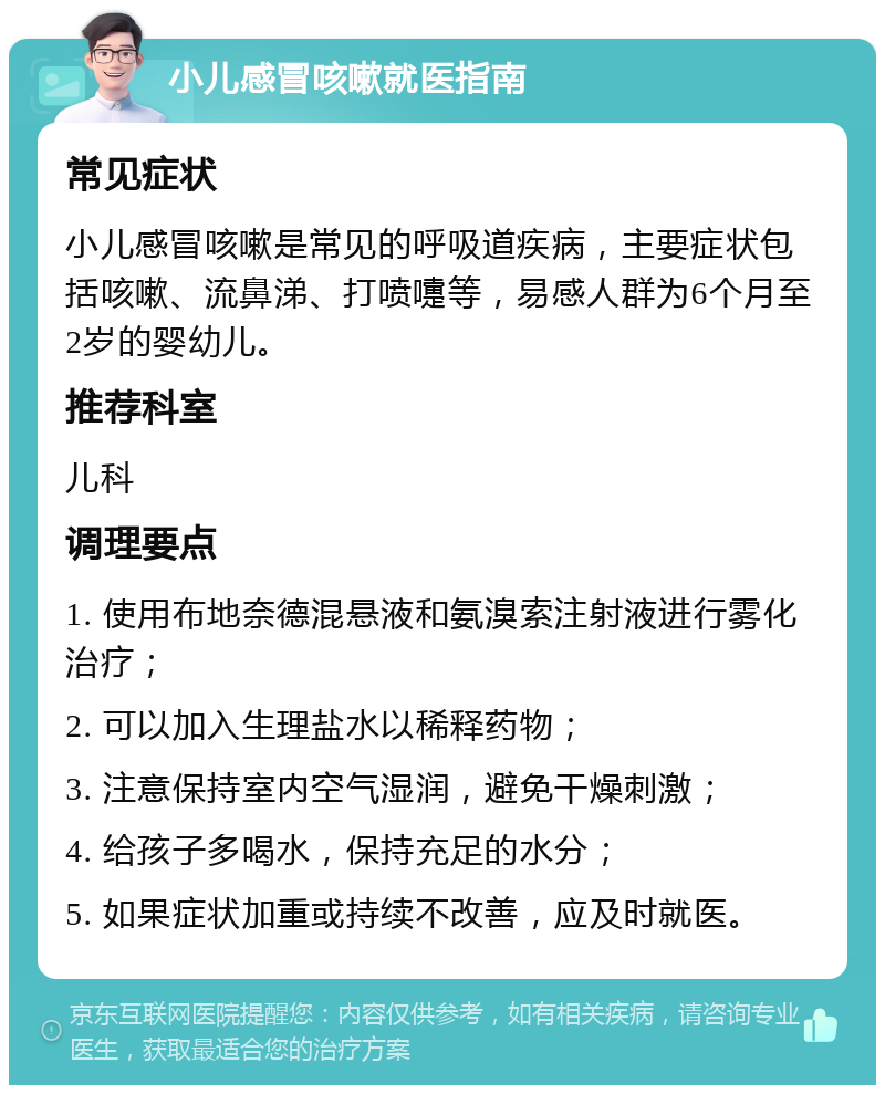 小儿感冒咳嗽就医指南 常见症状 小儿感冒咳嗽是常见的呼吸道疾病，主要症状包括咳嗽、流鼻涕、打喷嚏等，易感人群为6个月至2岁的婴幼儿。 推荐科室 儿科 调理要点 1. 使用布地奈德混悬液和氨溴索注射液进行雾化治疗； 2. 可以加入生理盐水以稀释药物； 3. 注意保持室内空气湿润，避免干燥刺激； 4. 给孩子多喝水，保持充足的水分； 5. 如果症状加重或持续不改善，应及时就医。