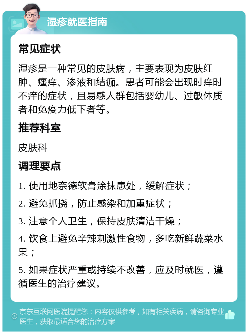 湿疹就医指南 常见症状 湿疹是一种常见的皮肤病，主要表现为皮肤红肿、瘙痒、渗液和结痂。患者可能会出现时痒时不痒的症状，且易感人群包括婴幼儿、过敏体质者和免疫力低下者等。 推荐科室 皮肤科 调理要点 1. 使用地奈德软膏涂抹患处，缓解症状； 2. 避免抓挠，防止感染和加重症状； 3. 注意个人卫生，保持皮肤清洁干燥； 4. 饮食上避免辛辣刺激性食物，多吃新鲜蔬菜水果； 5. 如果症状严重或持续不改善，应及时就医，遵循医生的治疗建议。