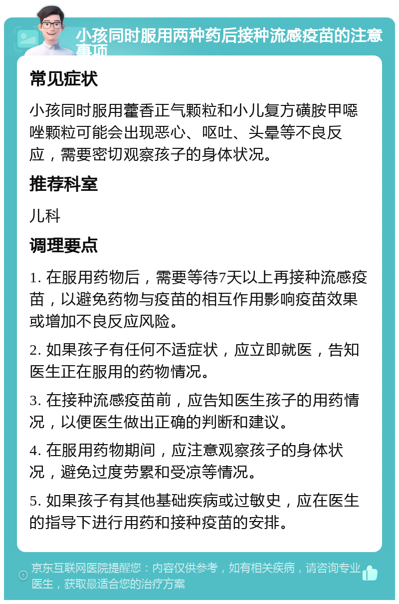 小孩同时服用两种药后接种流感疫苗的注意事项 常见症状 小孩同时服用藿香正气颗粒和小儿复方磺胺甲噁唑颗粒可能会出现恶心、呕吐、头晕等不良反应，需要密切观察孩子的身体状况。 推荐科室 儿科 调理要点 1. 在服用药物后，需要等待7天以上再接种流感疫苗，以避免药物与疫苗的相互作用影响疫苗效果或增加不良反应风险。 2. 如果孩子有任何不适症状，应立即就医，告知医生正在服用的药物情况。 3. 在接种流感疫苗前，应告知医生孩子的用药情况，以便医生做出正确的判断和建议。 4. 在服用药物期间，应注意观察孩子的身体状况，避免过度劳累和受凉等情况。 5. 如果孩子有其他基础疾病或过敏史，应在医生的指导下进行用药和接种疫苗的安排。