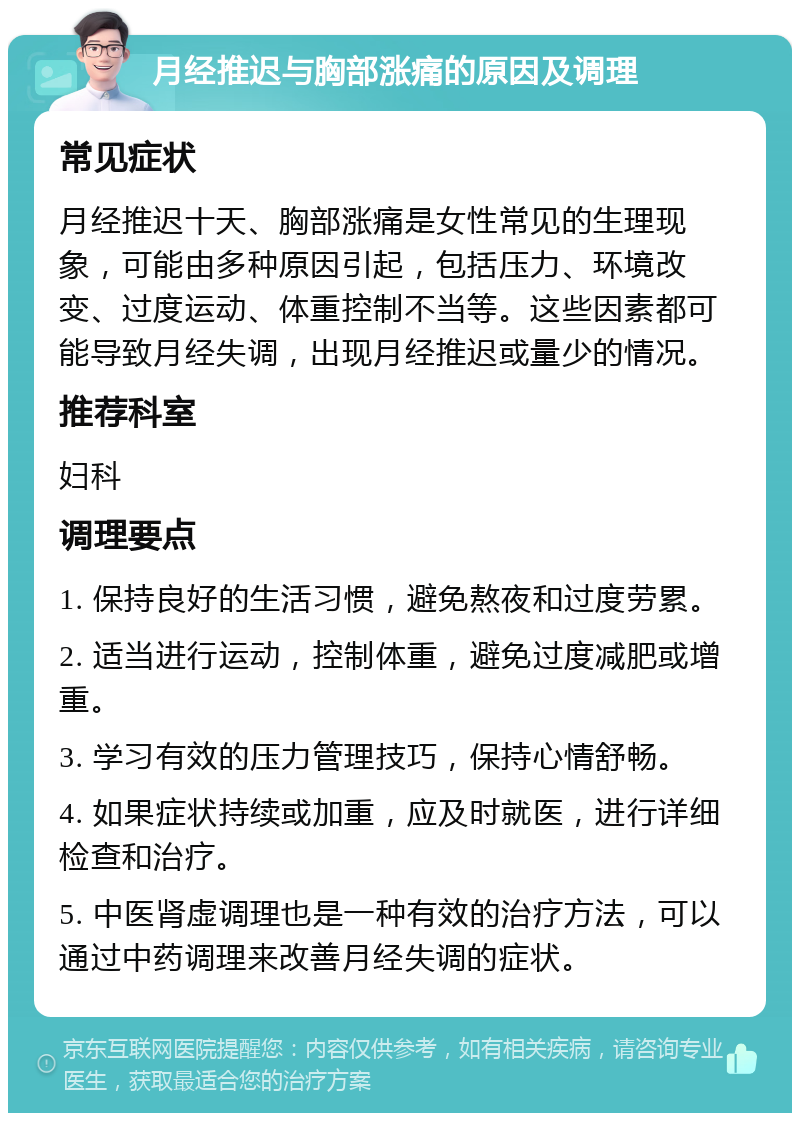 月经推迟与胸部涨痛的原因及调理 常见症状 月经推迟十天、胸部涨痛是女性常见的生理现象，可能由多种原因引起，包括压力、环境改变、过度运动、体重控制不当等。这些因素都可能导致月经失调，出现月经推迟或量少的情况。 推荐科室 妇科 调理要点 1. 保持良好的生活习惯，避免熬夜和过度劳累。 2. 适当进行运动，控制体重，避免过度减肥或增重。 3. 学习有效的压力管理技巧，保持心情舒畅。 4. 如果症状持续或加重，应及时就医，进行详细检查和治疗。 5. 中医肾虚调理也是一种有效的治疗方法，可以通过中药调理来改善月经失调的症状。